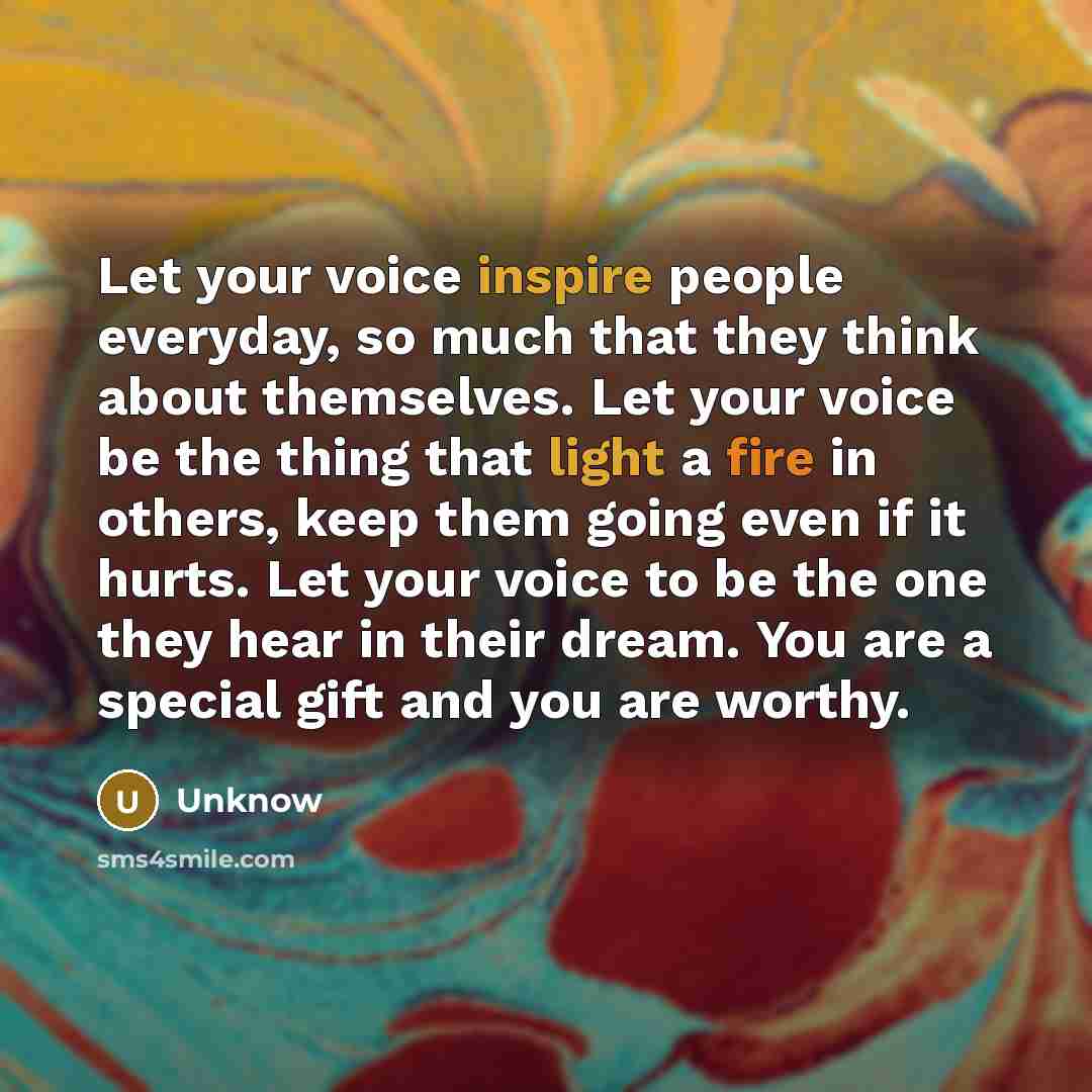 “Let your voice inspire people everyday, so much that they think about themselves. Let your voice be the thing that light a fire in others, keep them going even if it hurts. Let your voice to be the one they hear in their dream. You are a special gift and you are worthy.” quote by Unknow