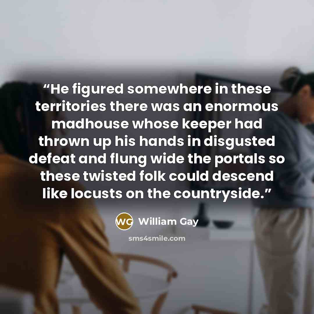 “He figured somewhere in these territories there was an enormous madhouse whose keeper had thrown up his hands in disgusted defeat and flung wide the portals so these twisted folk could descend like locusts on the countryside.” quote by William Gay