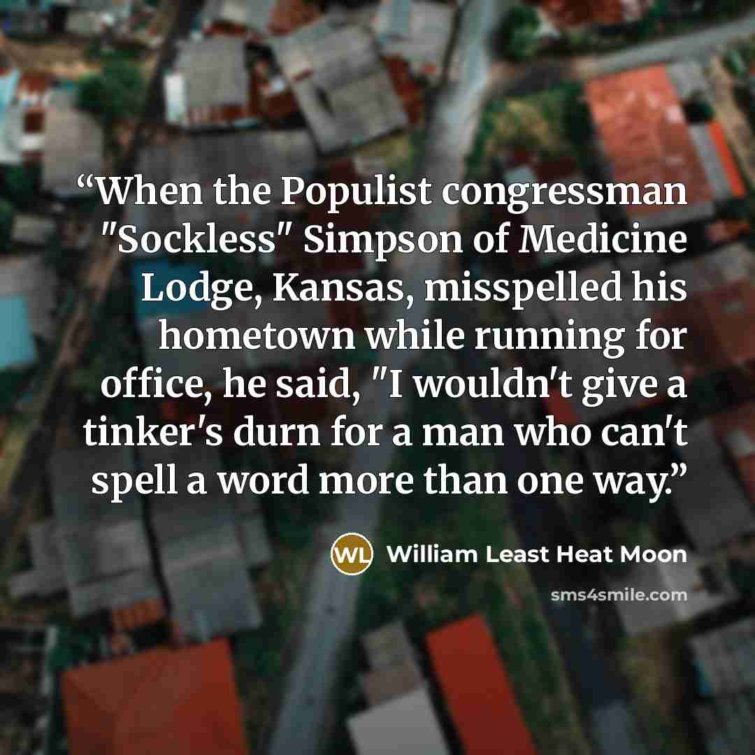“When the Populist congressman "Sockless" Simpson of Medicine Lodge, Kansas, misspelled his hometown while running for office, he said, "I wouldn't give a tinker's durn for a man who can't spell a word more than one way.” quote by William Least Heat Moon