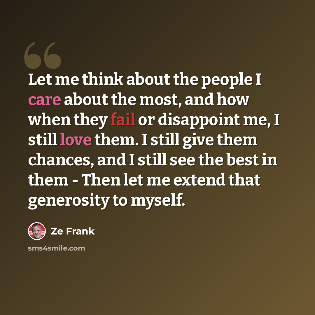 “Let me think about the people I care about the most, and how when they fail or disappoint me, I still love them. I still give them chances, and I still see the best in them - Then let me extend that generosity to myself.” quote by Ze Frank