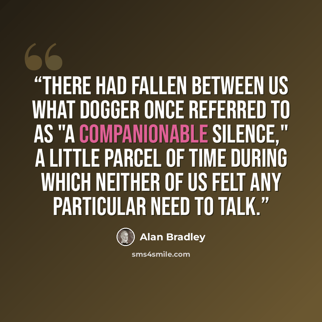 “There had fallen between us what Dogger once referred to as "a companionable silence," a little parcel of time during which neither of us felt any particular need to talk.” quote by Alan Bradley