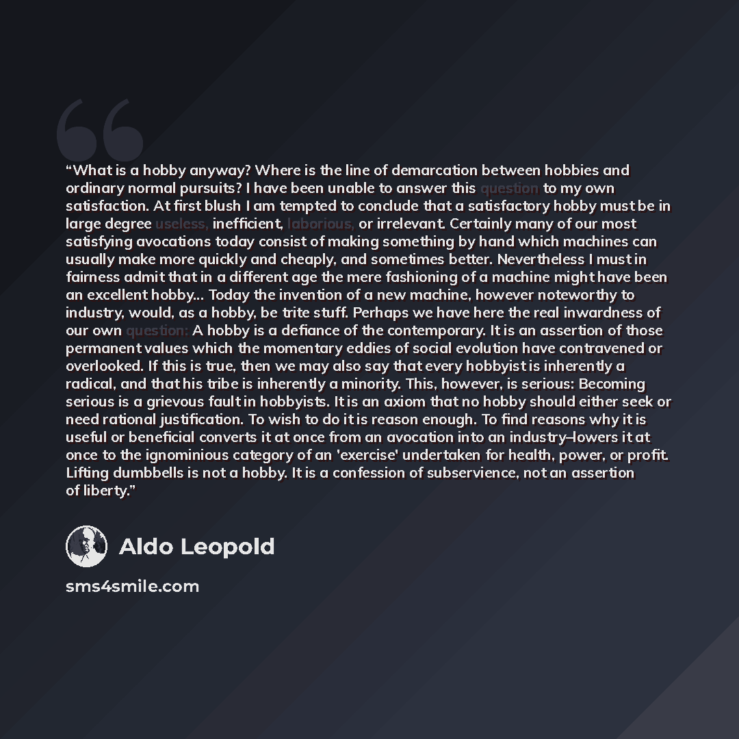 “What is a hobby anyway? Where is the line of demarcation between hobbies and ordinary normal pursuits? I have been unable to answer this question to my own satisfaction. At first blush I am tempted to conclude that a satisfactory hobby must be in large degree useless, inefficient, laborious, or…” quote by Aldo Leopold
