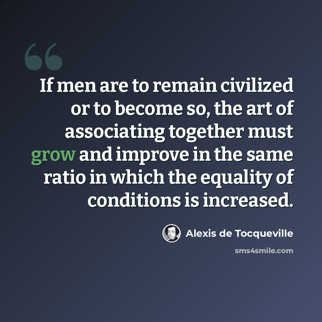 “If men are to remain civilized or to become so, the art of associating together must grow and improve in the same ratio in which the equality of conditions is increased.” quote by Alexis de Tocqueville