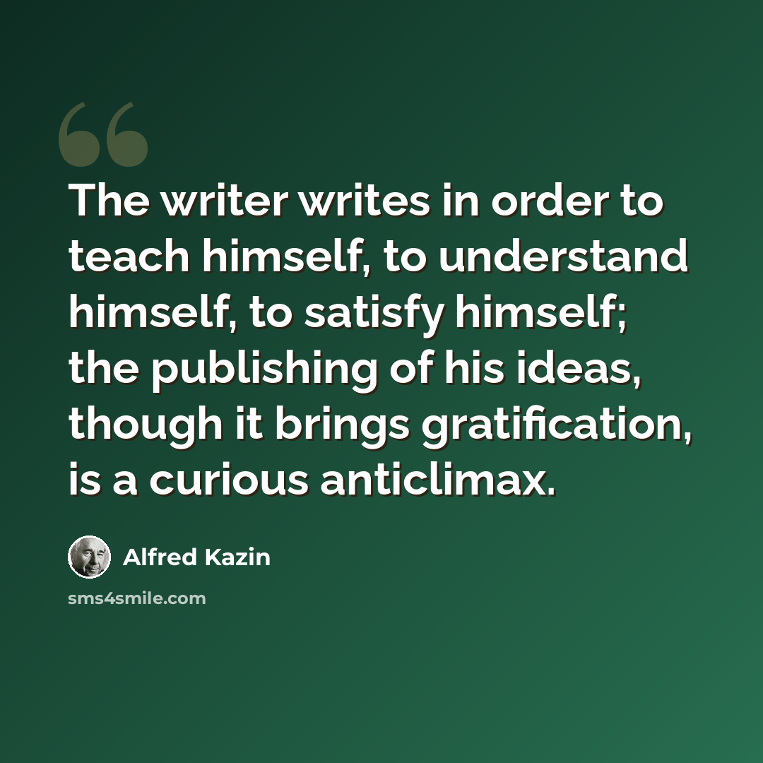 “The writer writes in order to teach himself, to understand himself, to satisfy himself; the publishing of his ideas, though it brings gratification, is a curious anticlimax.” quote by Alfred Kazin