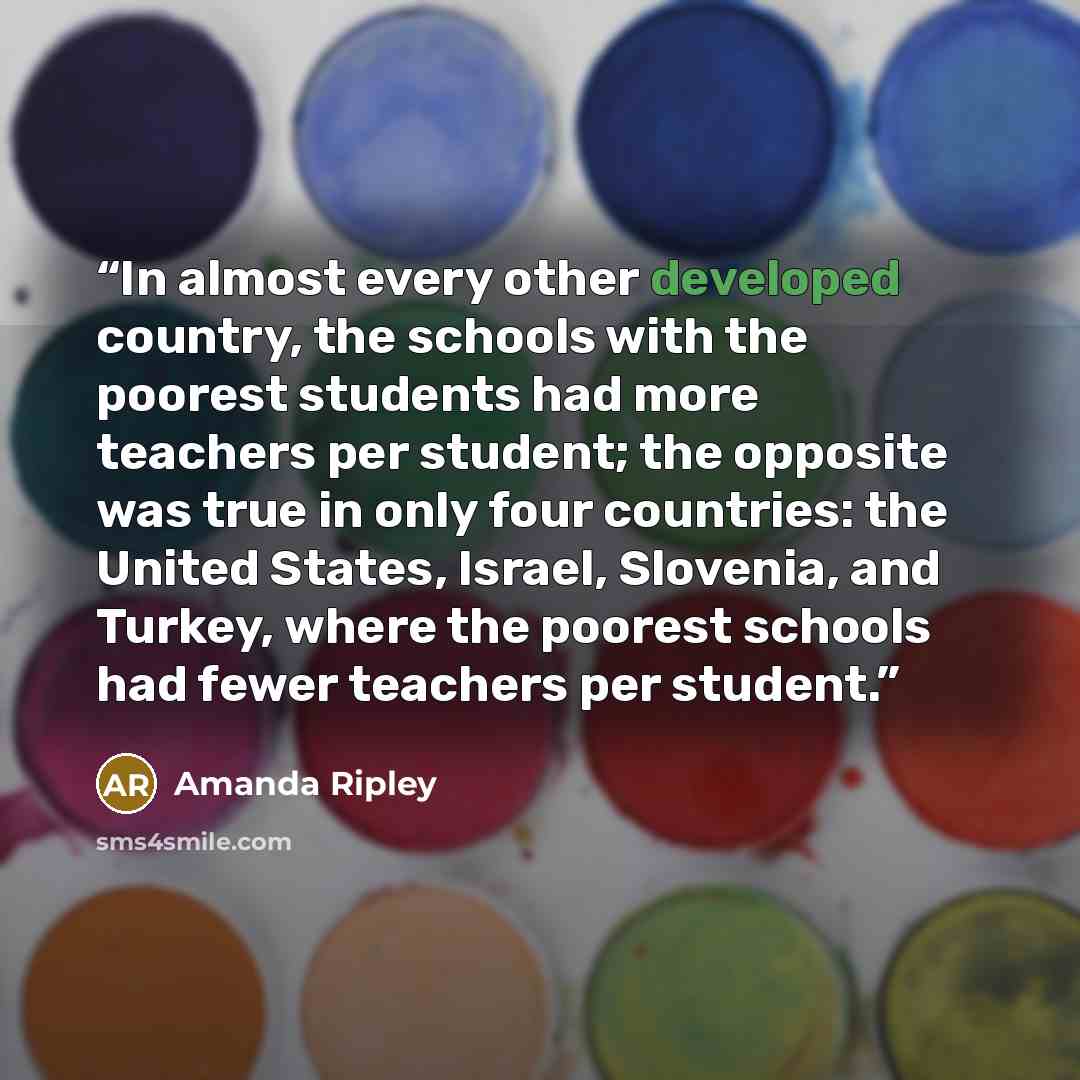 “In almost every other developed country, the schools with the poorest students had more teachers per student; the opposite was true in only four countries: the United States, Israel, Slovenia, and Turkey, where the poorest schools had fewer teachers per student.” quote by Amanda Ripley