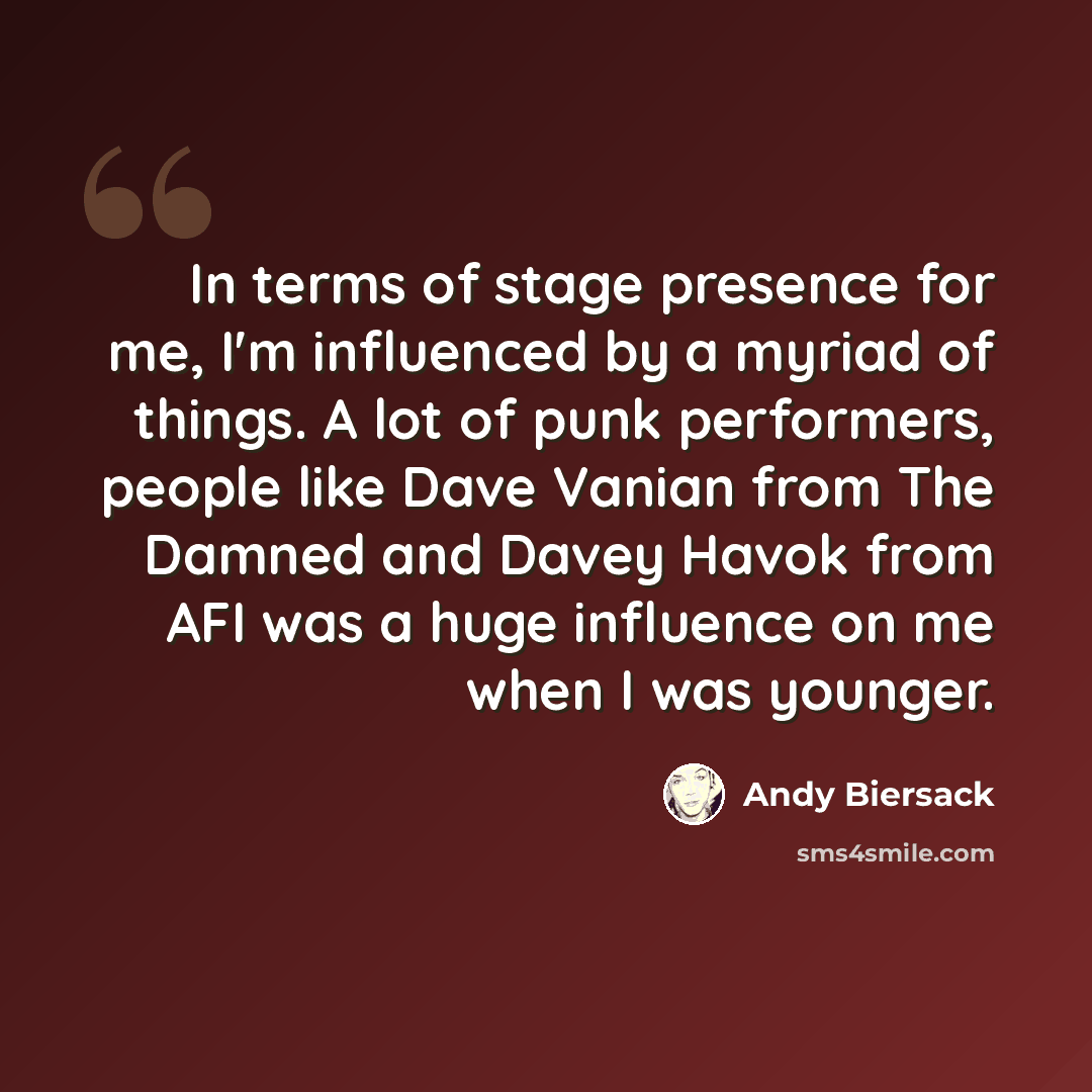 “In terms of stage presence for me, I'm influenced by a myriad of things. A lot of punk performers, people like Dave Vanian from The Damned and Davey Havok from AFI was a huge influence on me when I was younger.” quote by Andy Biersack