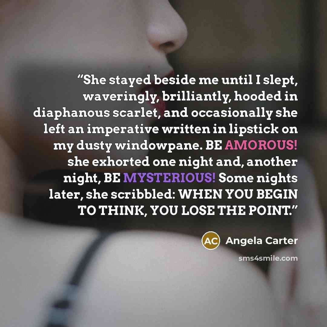 “She stayed beside me until I slept, waveringly, brilliantly, hooded in diaphanous scarlet, and occasionally she left an imperative written in lipstick on my dusty windowpane. BE AMOROUS! she exhorted one night and, another night, BE MYSTERIOUS! Some nights later, she scribbled: WHEN YOU BEGIN TO…” quote by Angela Carter