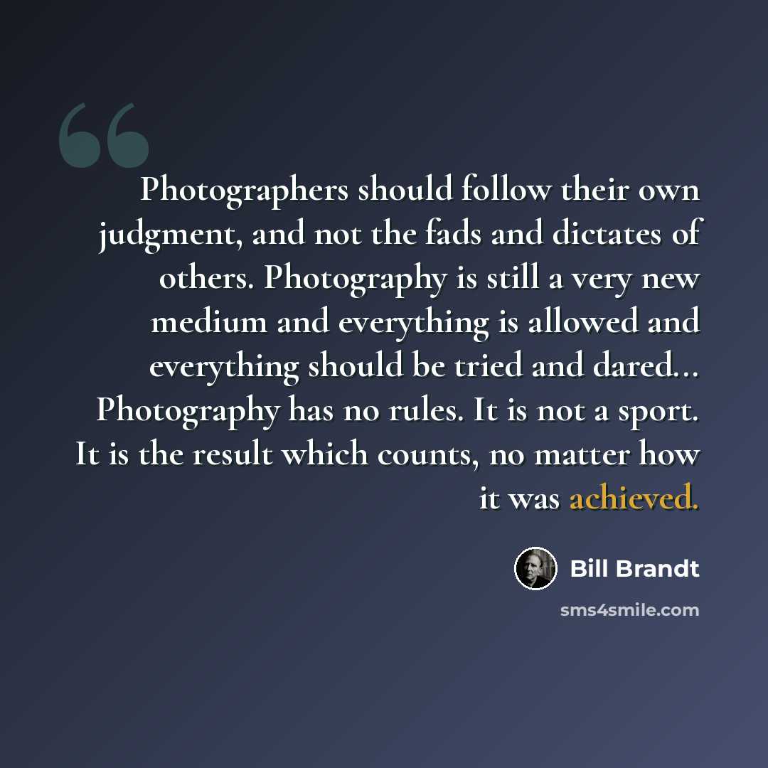 “Photographers should follow their own judgment, and not the fads and dictates of others. Photography is still a very new medium and everything is allowed and everything should be tried and dared... Photography has no rules. It is not a sport. It is the result which counts, no matter how it was…” quote by Bill Brandt