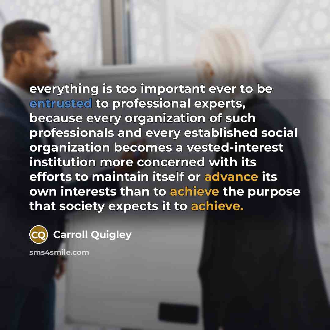 “everything is too important ever to be entrusted to professional experts, because every organization of such professionals and every established social organization becomes a vested-interest institution more concerned with its efforts to maintain itself or advance its own interests than to achieve…” quote by Carroll Quigley
