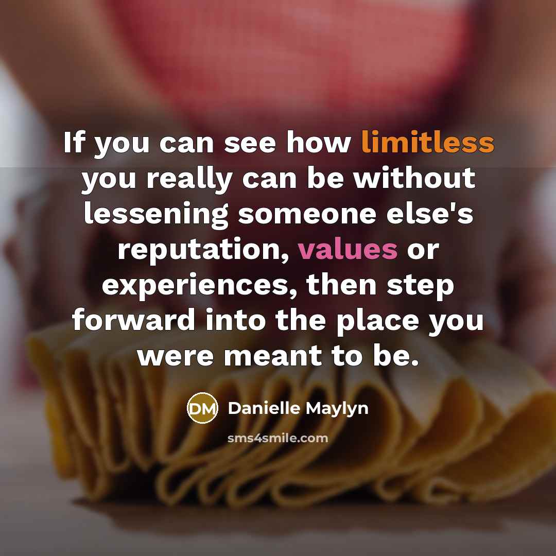 “If you can see how limitless you really can be without lessening someone else's reputation, values or experiences, then step forward into the place you were meant to be.” quote by Danielle Maylyn