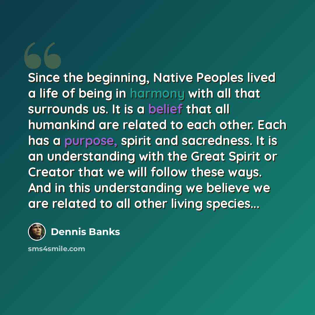 “Since the beginning, Native Peoples lived a life of being in harmony with all that surrounds us. It is a belief that all humankind are related to each other. Each has a purpose, spirit and sacredness. It is an understanding with the Great Spirit or Creator that we will follow these ways. And in…” quote by Dennis Banks