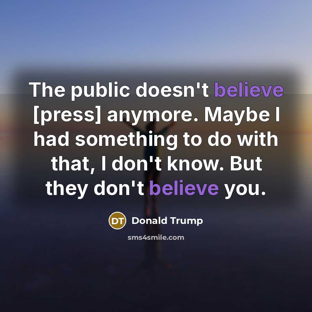 “The public doesn't believe [press] anymore. Maybe I had something to do with that, I don't know. But they don't believe you.” quote by Donald Trump