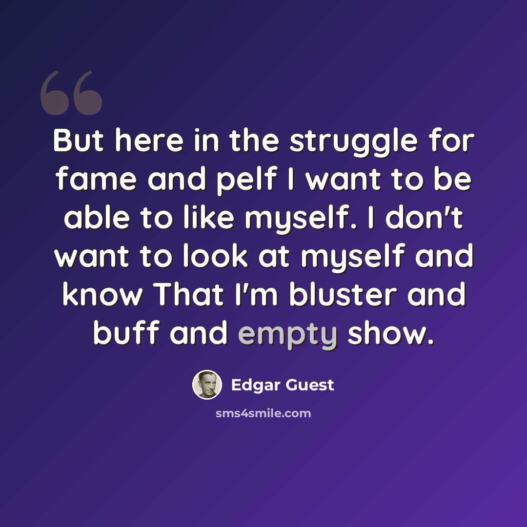 “But here in the struggle for fame and pelf I want to be able to like myself. I don't want to look at myself and know That I'm bluster and buff and empty show.” quote by Edgar Guest