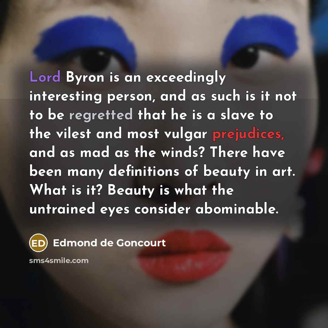 “Lord Byron is an exceedingly interesting person, and as such is it not to be regretted that he is a slave to the vilest and most vulgar prejudices, and as mad as the winds? There have been many definitions of beauty in art. What is it? Beauty is what the untrained eyes consider abominable.” quote by Edmond de Goncourt