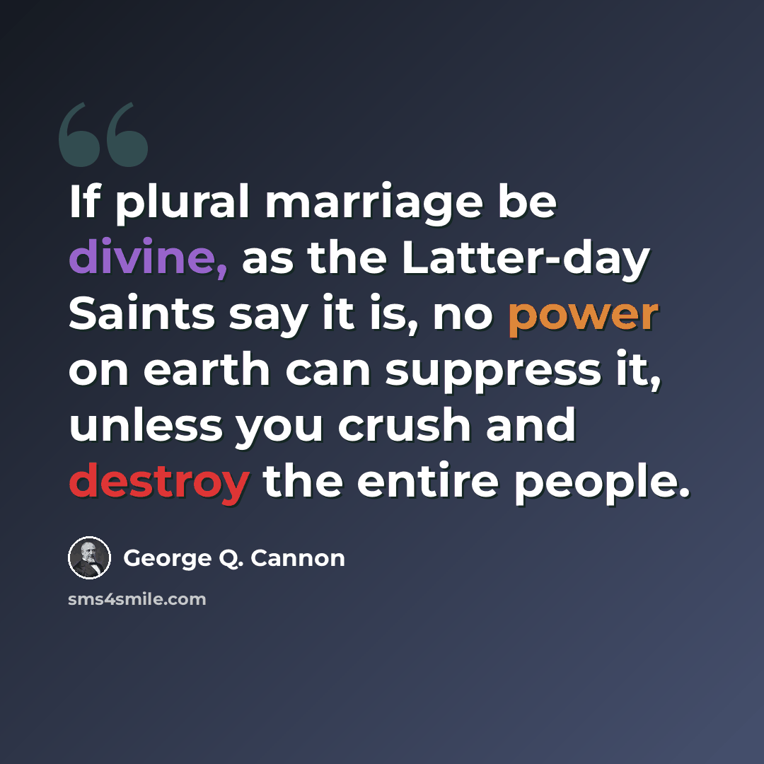 “If plural marriage be divine, as the Latter-day Saints say it is, no power on earth can suppress it, unless you crush and destroy the entire people.” quote by George Q. Cannon