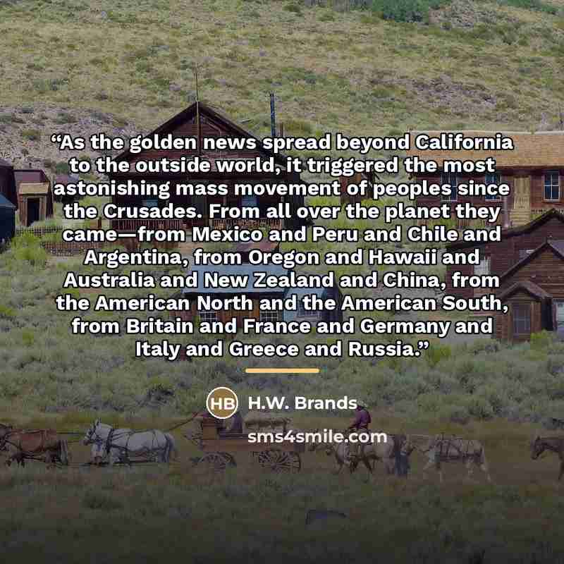 “As the golden news spread beyond California to the outside world, it triggered the most astonishing mass movement of peoples since the Crusades. From all over the planet they came—from Mexico and Peru and Chile and Argentina, from Oregon and Hawaii and Australia and New Zealand and China, from the…” quote by H.W. Brands