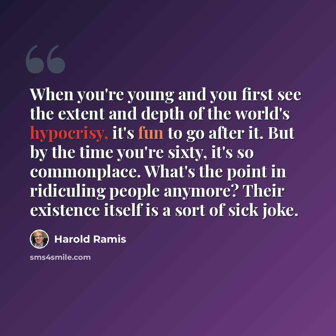 “When you're young and you first see the extent and depth of the world's hypocrisy, it's fun to go after it. But by the time you're sixty, it's so commonplace. What's the point in ridiculing people anymore? Their existence itself is a sort of sick joke.” quote by Harold Ramis