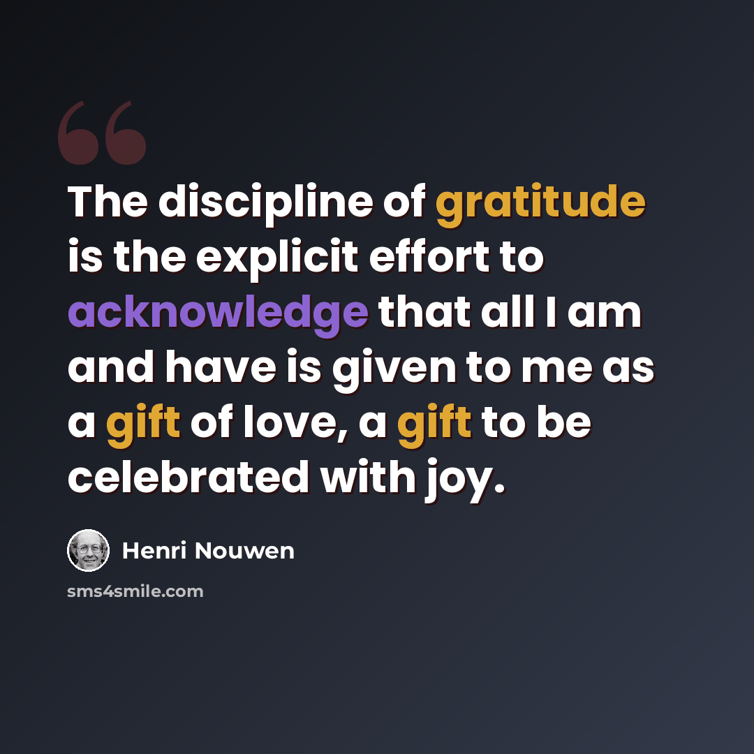 “The discipline of gratitude is the explicit effort to acknowledge that all I am and have is given to me as a gift of love, a gift to be celebrated with joy.” quote by Henri Nouwen