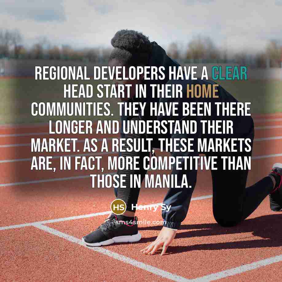 “Regional developers have a clear head start in their home communities. They have been there longer and understand their market. As a result, these markets are, in fact, more competitive than those in Manila.” quote by Henry Sy
