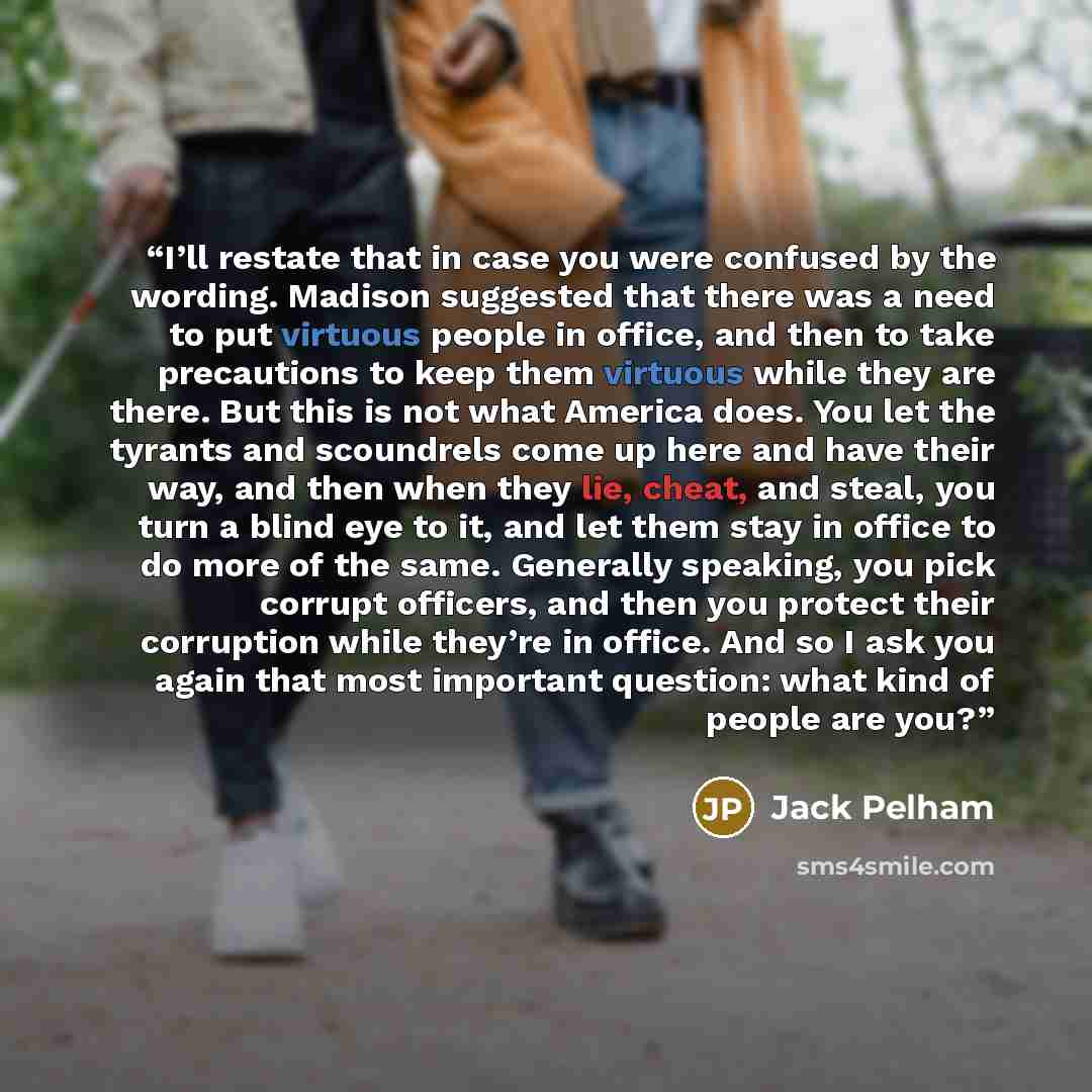“I’ll restate that in case you were confused by the wording. Madison suggested that there was a need to put virtuous people in office, and then to take precautions to keep them virtuous while they are there. But this is not what America does. You let the tyrants and scoundrels come up here and have…” quote by Jack Pelham