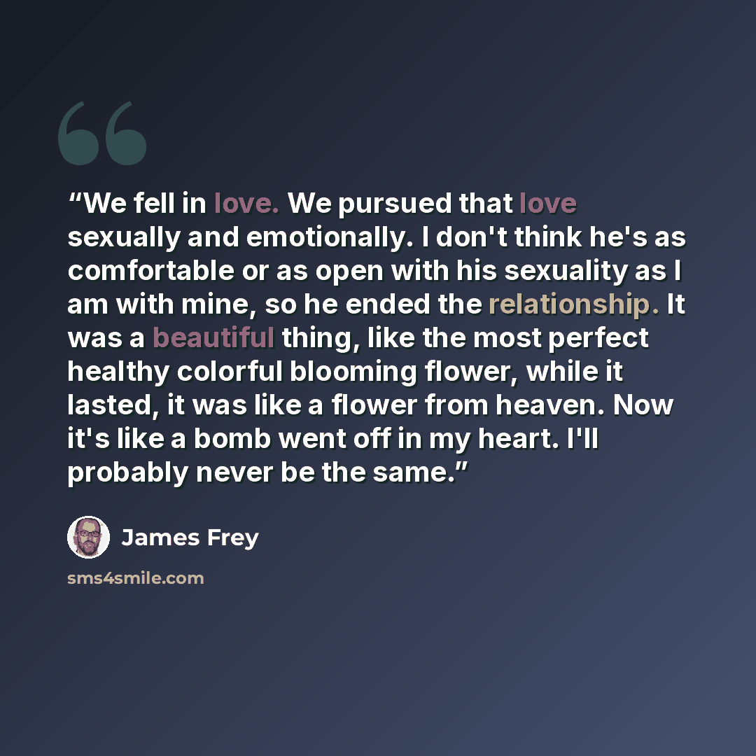 “We fell in love. We pursued that love sexually and emotionally. I don't think he's as comfortable or as open with his sexuality as I am with mine, so he ended the relationship. It was a beautiful thing, like the most perfect healthy colorful blooming flower, while it lasted, it was like a flower…” quote by James Frey