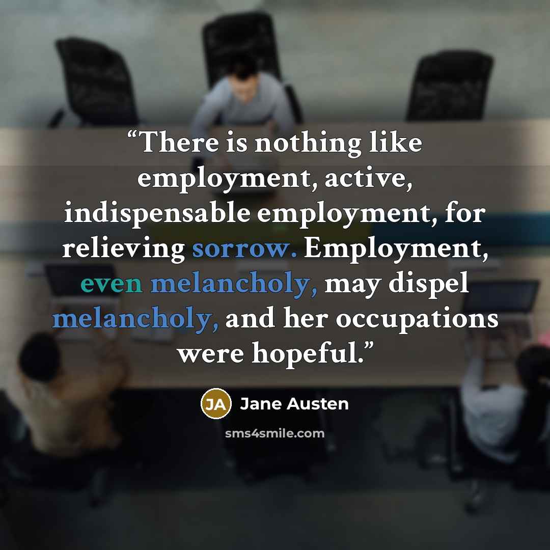 “There is nothing like employment, active, indispensable employment, for relieving sorrow. Employment, even melancholy, may dispel melancholy, and her occupations were hopeful.” quote by Jane Austen