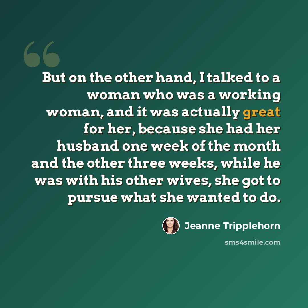 “But on the other hand, I talked to a woman who was a working woman, and it was actually great for her, because she had her husband one week of the month and the other three weeks, while he was with his other wives, she got to pursue what she wanted to do.” quote by Jeanne Tripplehorn