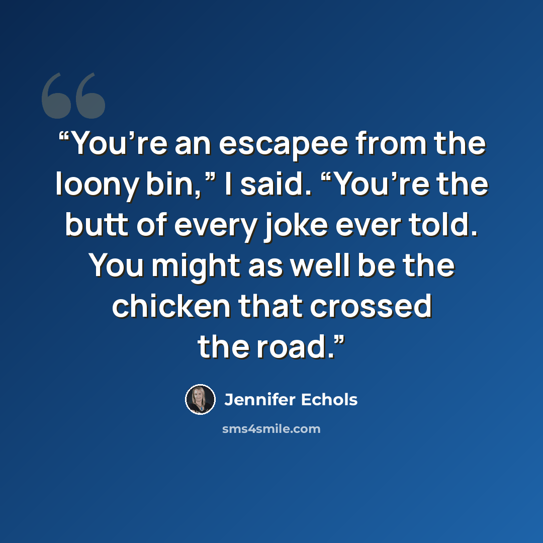 “You’re an escapee from the loony bin,” I said. “You’re the butt of every joke ever told. You might as well be the chicken that crossed the road.” quote by Jennifer Echols