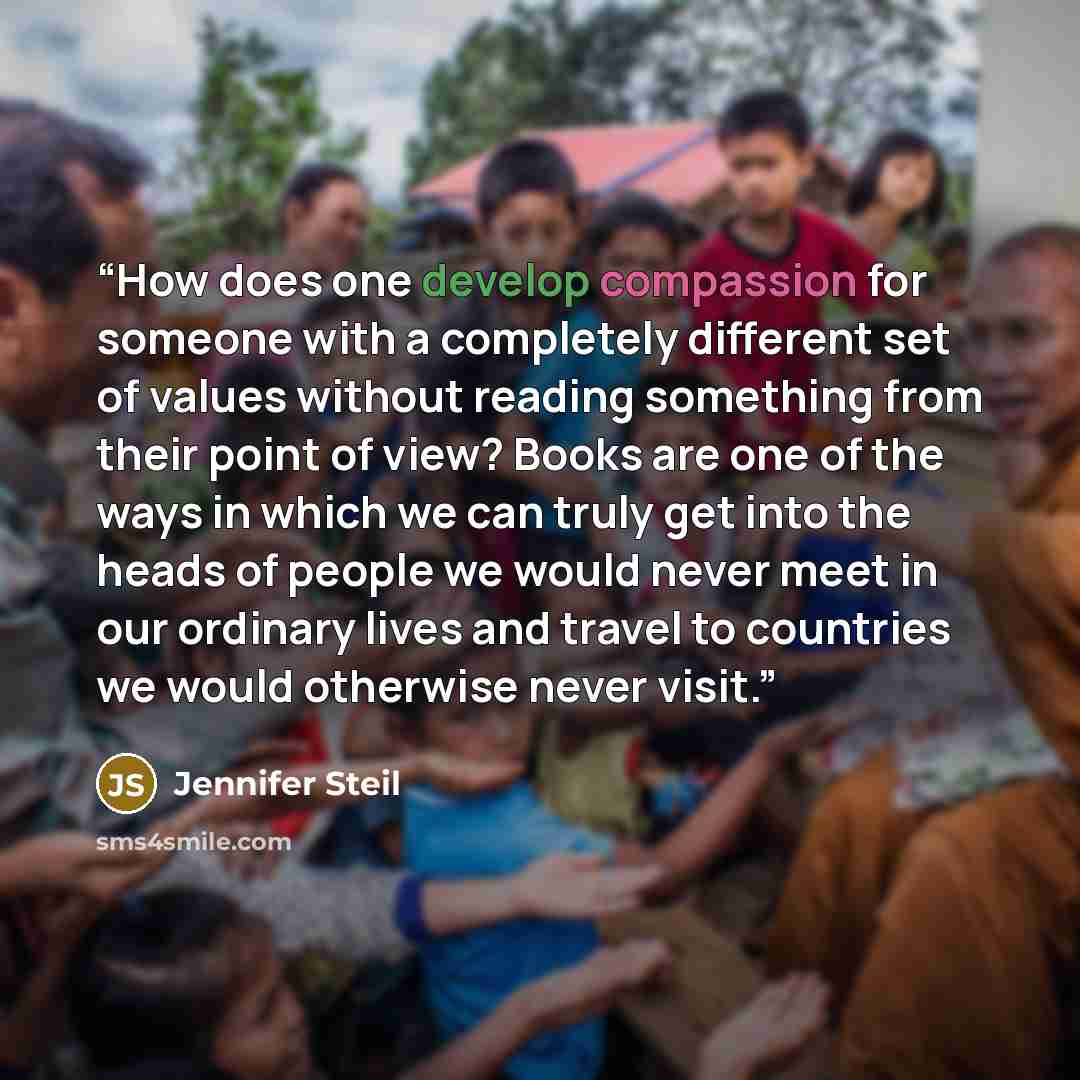 “How does one develop compassion for someone with a completely different set of values without reading something from their point of view? Books are one of the ways in which we can truly get into the heads of people we would never meet in our ordinary lives and travel to countries we would…” quote by Jennifer Steil
