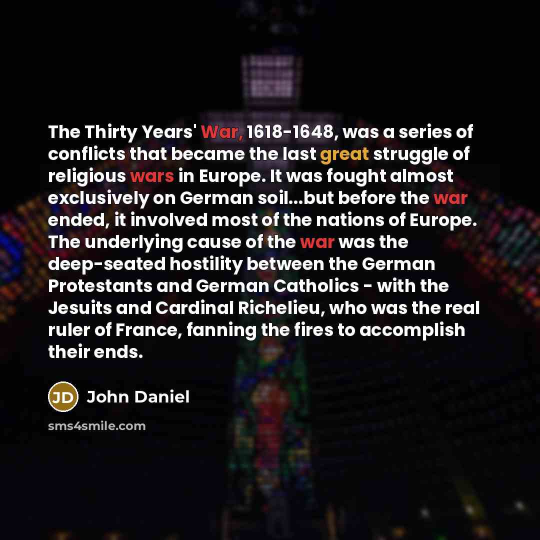 “The Thirty Years' War, 1618-1648, was a series of conflicts that became the last great struggle of religious wars in Europe. It was fought almost exclusively on German soil...but before the war ended, it involved most of the nations of Europe. The underlying cause of the war was the deep-seated…” quote by John Daniel