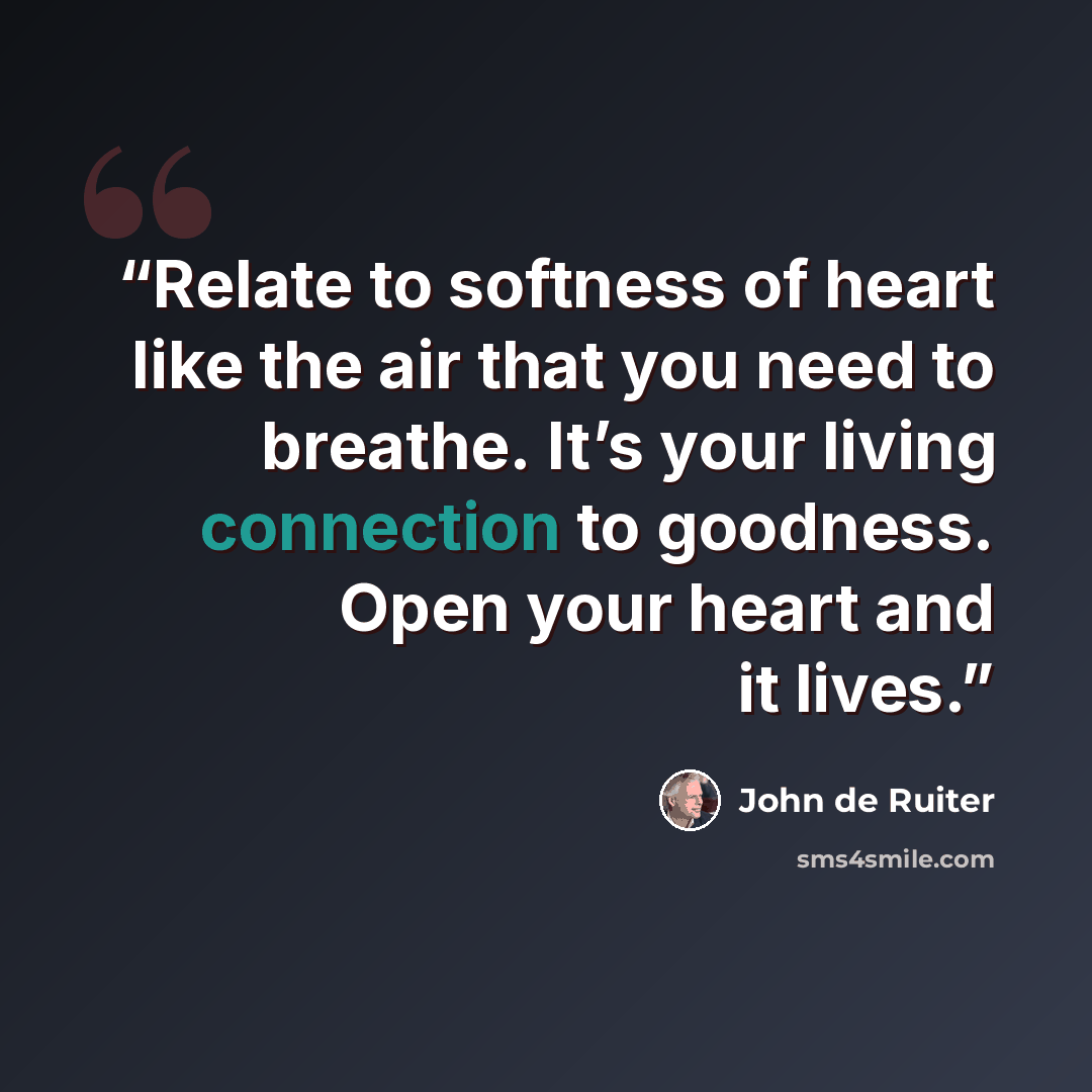 “Relate to softness of heart like the air that you need to breathe. It’s your living connection to goodness. Open your heart and it lives.” quote by John de Ruiter
