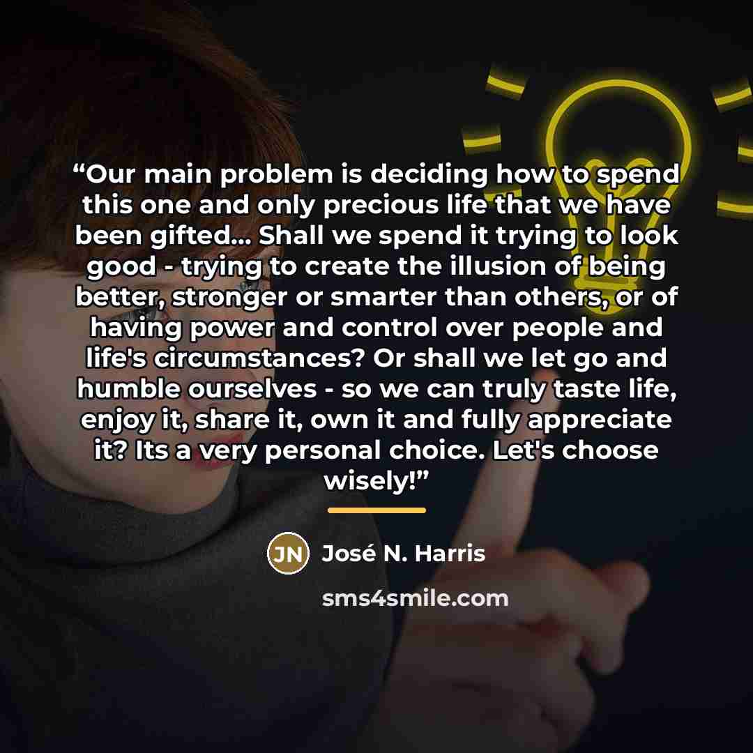 “Our main problem is deciding how to spend this one and only precious life that we have been gifted... Shall we spend it trying to look good - trying to create the illusion of being better, stronger or smarter than others, or of having power and control over people and life's circumstances? Or…” quote by José N. Harris