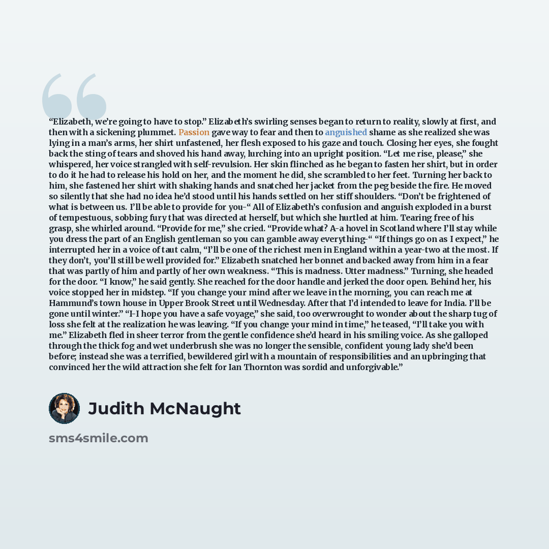 “Elizabeth, we’re going to have to stop.” Elizabeth’s swirling senses began to return to reality, slowly at first, and then with a sickening plummet. Passion gave way to fear and then to anguished shame as she realized she was lying in a man’s arms, her shirt unfastened, her flesh exposed to his…” quote by Judith McNaught