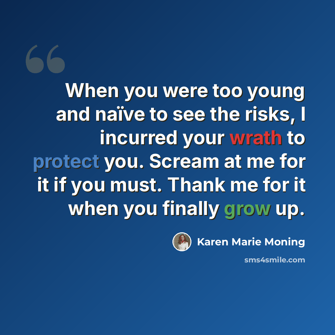“When you were too young and naïve to see the risks, I incurred your wrath to protect you. Scream at me for it if you must. Thank me for it when you finally grow up.” quote by Karen Marie Moning