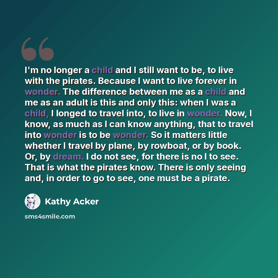 “I'm no longer a child and I still want to be, to live with the pirates. Because I want to live forever in wonder. The difference between me as a child and me as an adult is this and only this: when I was a child, I longed to travel into, to live in wonder. Now, I know, as much as I can know…” quote by Kathy Acker