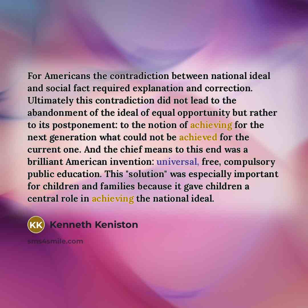 “For Americans the contradiction between national ideal and social fact required explanation and correction. Ultimately this contradiction did not lead to the abandonment of the ideal of equal opportunity but rather to its postponement: to the notion of achieving for the next generation what could…” quote by Kenneth Keniston