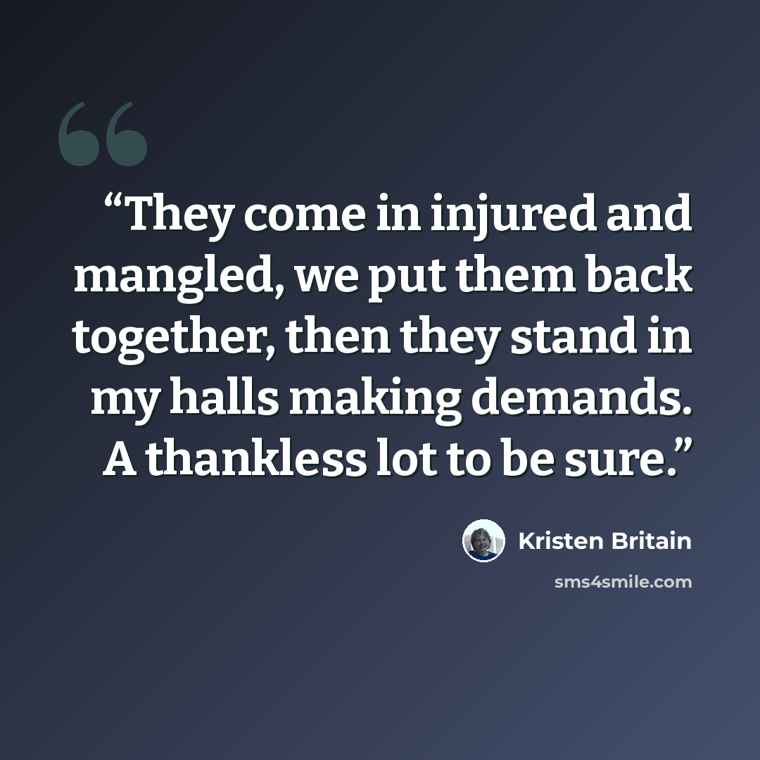 “They come in injured and mangled, we put them back together, then they stand in my halls making demands. A thankless lot to be sure.” quote by Kristen Britain