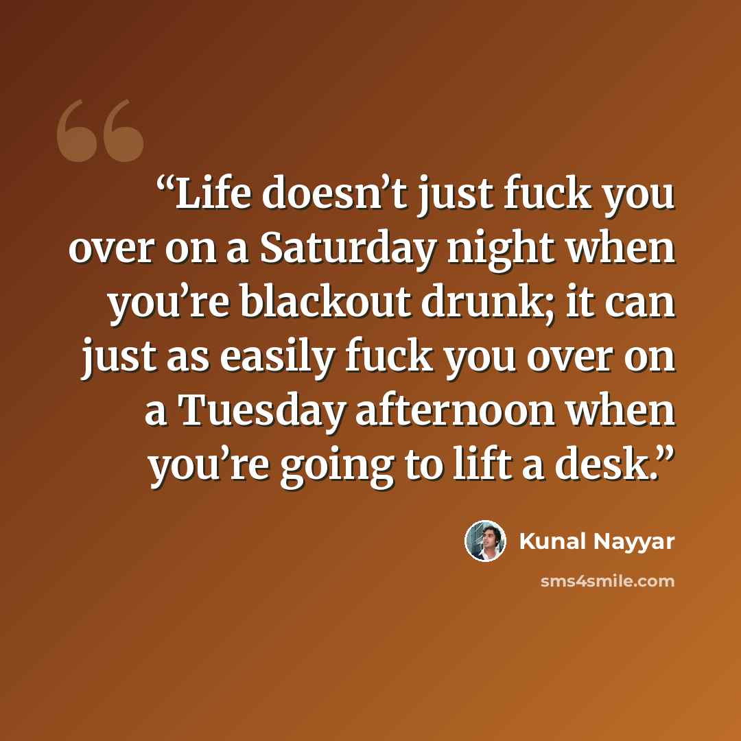 “Life doesn’t just fuck you over on a Saturday night when you’re blackout drunk; it can just as easily fuck you over on a Tuesday afternoon when you’re going to lift a desk.” quote by Kunal Nayyar