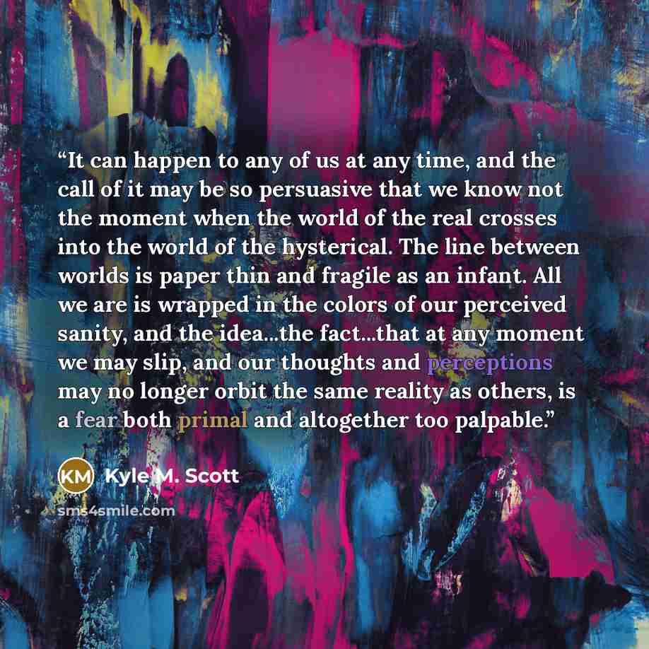 “It can happen to any of us at any time, and the call of it may be so persuasive that we know not the moment when the world of the real crosses into the world of the hysterical. The line between worlds is paper thin and fragile as an infant. All we are is wrapped in the colors of our perceived…” quote by Kyle M. Scott