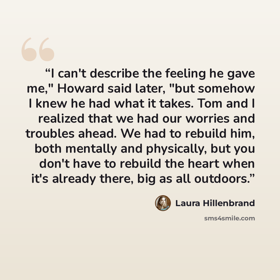 “I can't describe the feeling he gave me," Howard said later, "but somehow I knew he had what it takes. Tom and I realized that we had our worries and troubles ahead. We had to rebuild him, both mentally and physically, but you don't have to rebuild the heart when it's already there, big as all…” quote by Laura Hillenbrand