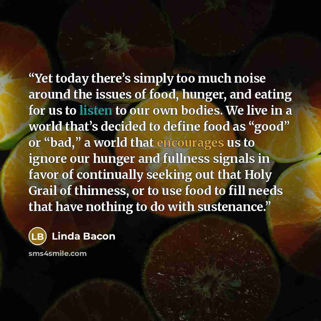 “Yet today there’s simply too much noise around the issues of food, hunger, and eating for us to listen to our own bodies. We live in a world that’s decided to define food as “good” or “bad,” a world that encourages us to ignore our hunger and fullness signals in favor of continually seeking out…” quote by Linda Bacon