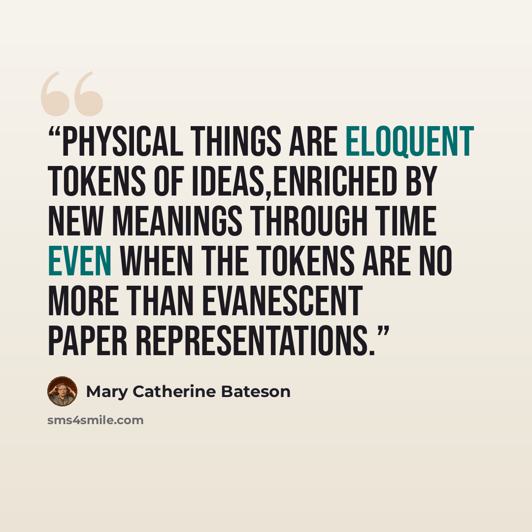 “Physical things are eloquent tokens of ideas,enriched by new meanings through time even when the tokens are no more than evanescent paper representations.” quote by Mary Catherine Bateson