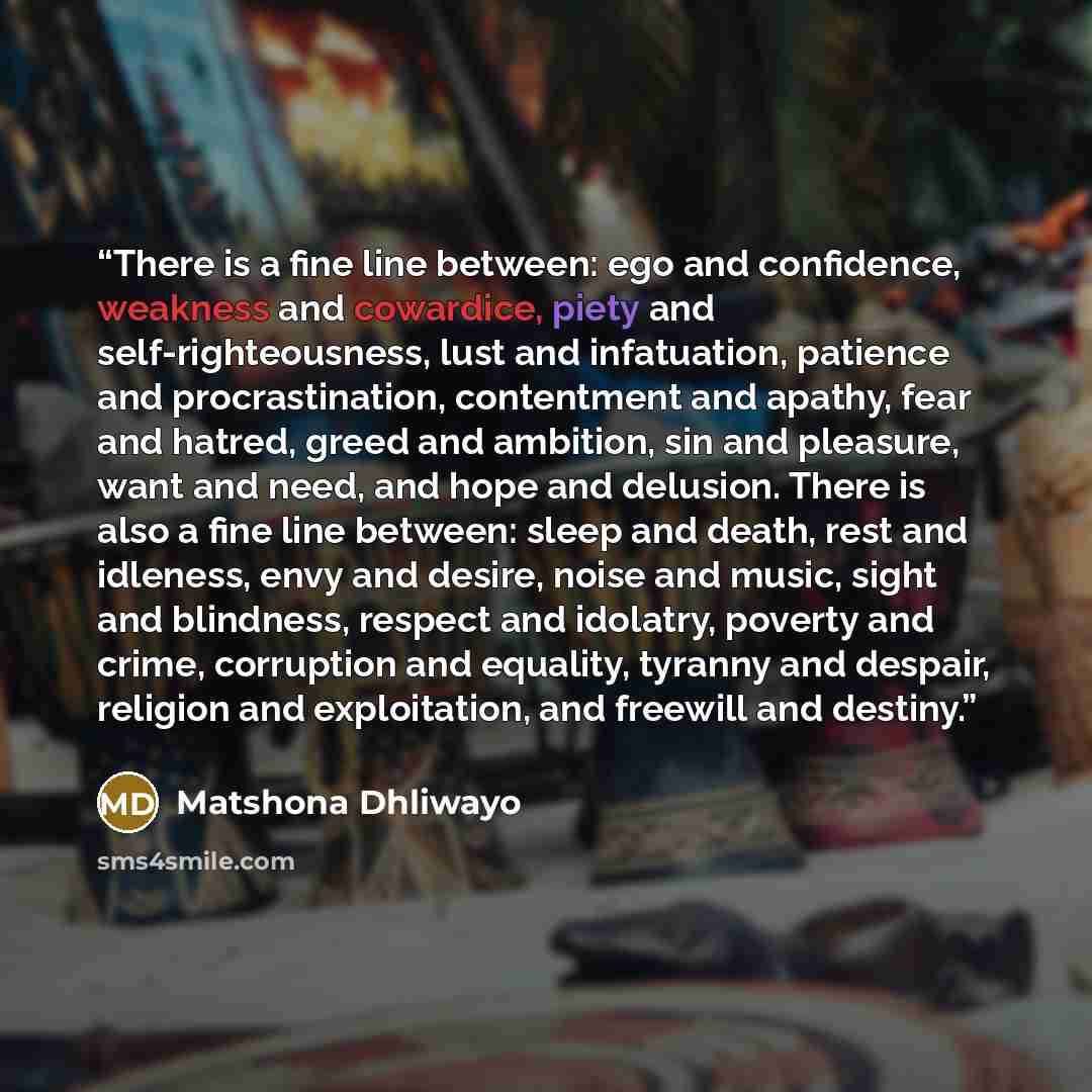 “There is a fine line between: ego and confidence, weakness and cowardice, piety and self-righteousness, lust and infatuation, patience and procrastination, contentment and apathy, fear and hatred, greed and ambition, sin and pleasure, want and need, and hope and delusion. There is also a fine line…” quote by Matshona Dhliwayo