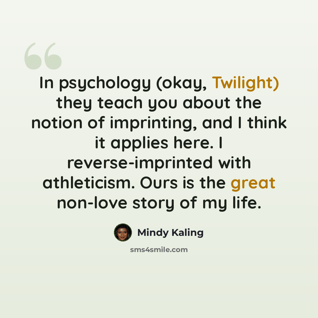 “In psychology (okay, Twilight) they teach you about the notion of imprinting, and I think it applies here. I reverse-imprinted with athleticism. Ours is the great non-love story of my life.” quote by Mindy Kaling