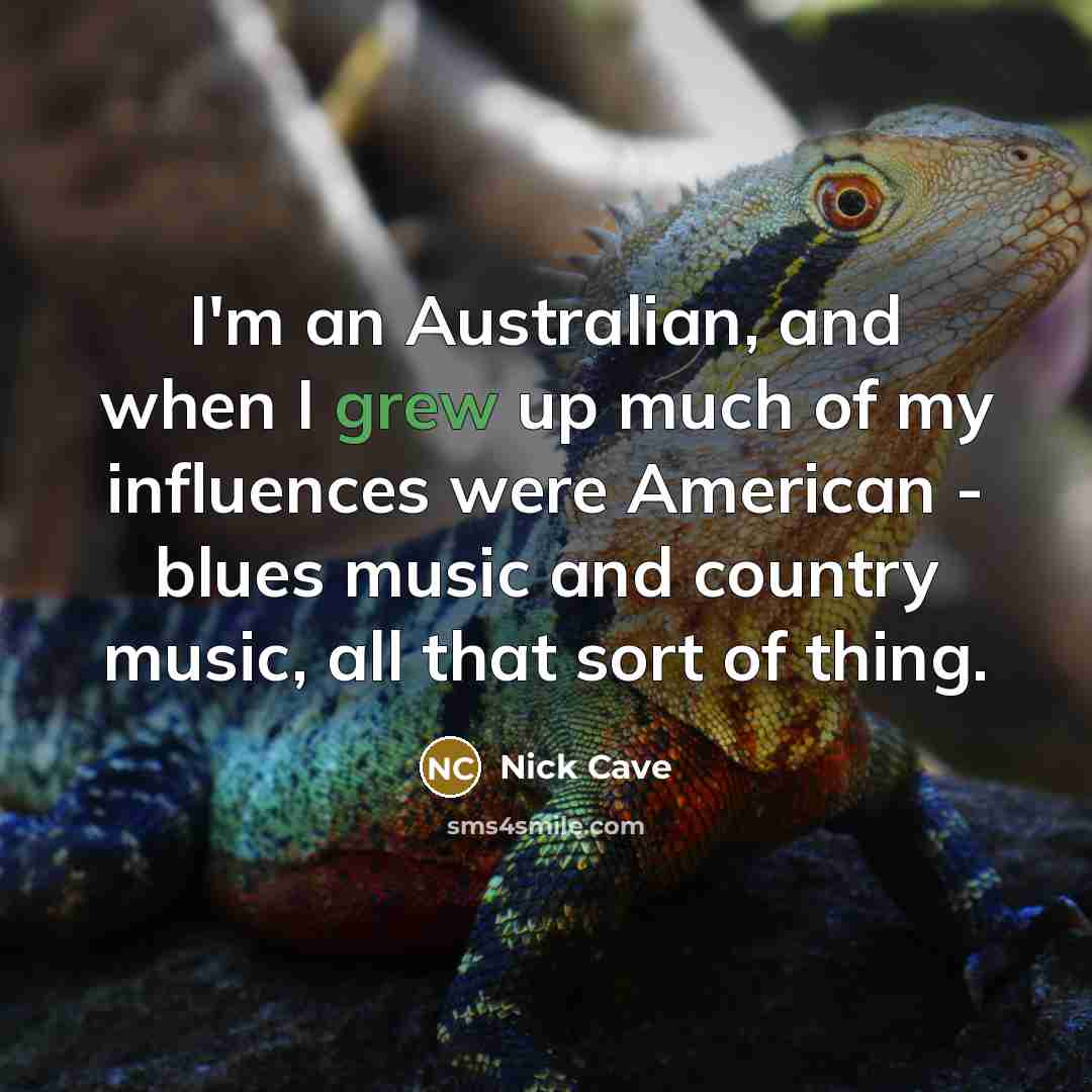“I'm an Australian, and when I grew up much of my influences were American - blues music and country music, all that sort of thing.” quote by Nick Cave