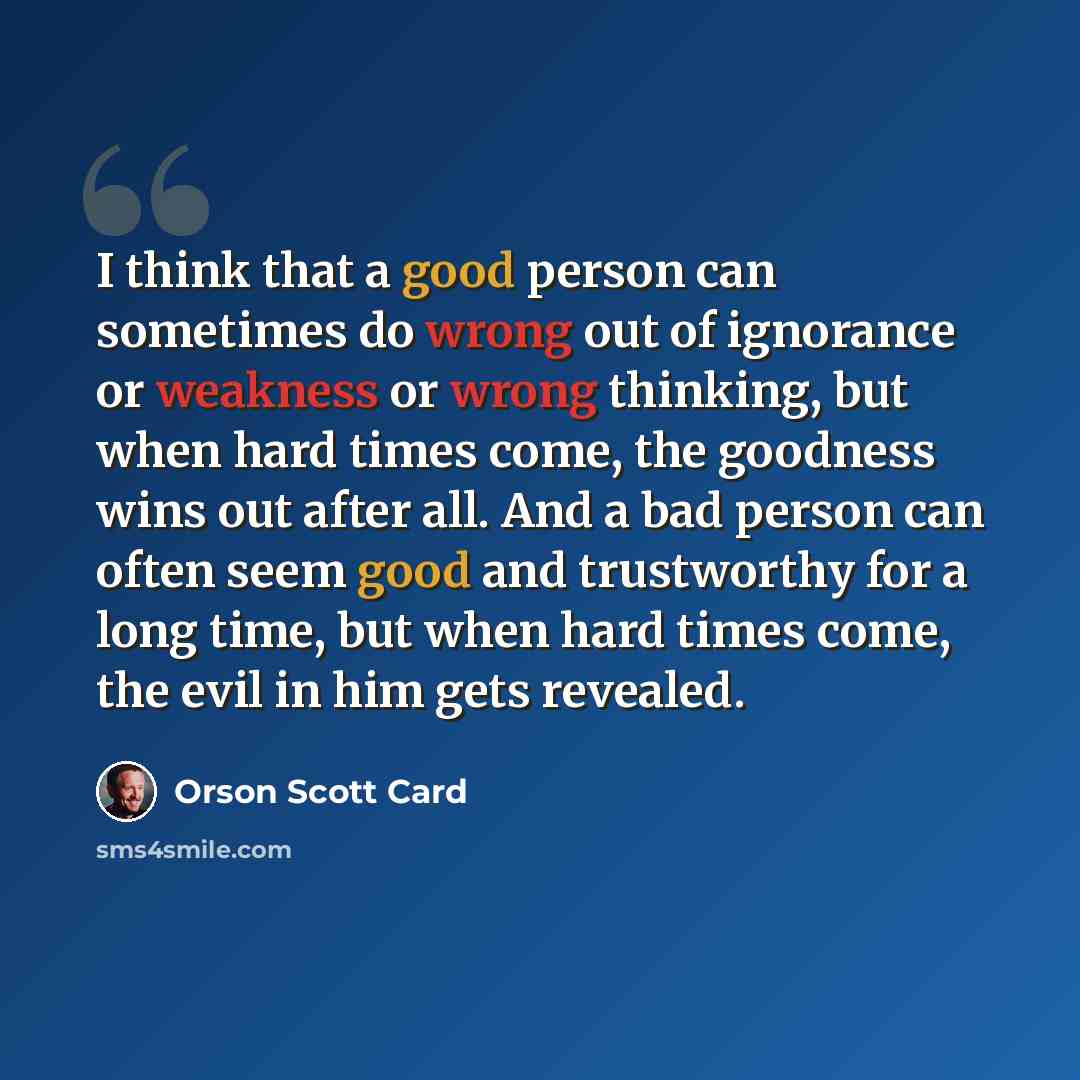 “I think that a good person can sometimes do wrong out of ignorance or weakness or wrong thinking, but when hard times come, the goodness wins out after all. And a bad person can often seem good and trustworthy for a long time, but when hard times come, the evil in him gets revealed.” quote by Orson Scott Card