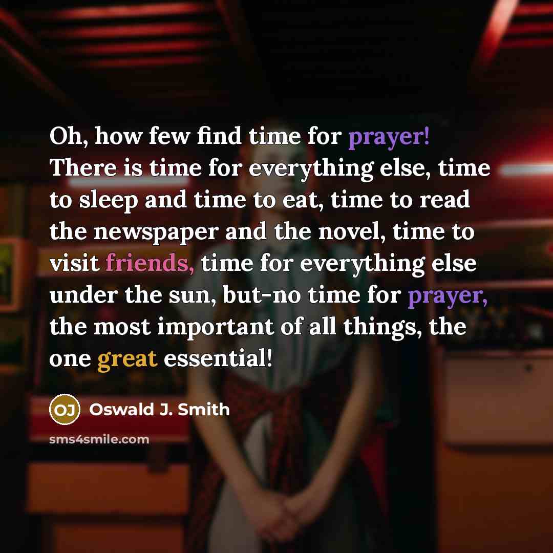 “Oh, how few find time for prayer! There is time for everything else, time to sleep and time to eat, time to read the newspaper and the novel, time to visit friends, time for everything else under the sun, but-no time for prayer, the most important of all things, the one great essential!” quote by Oswald J. Smith