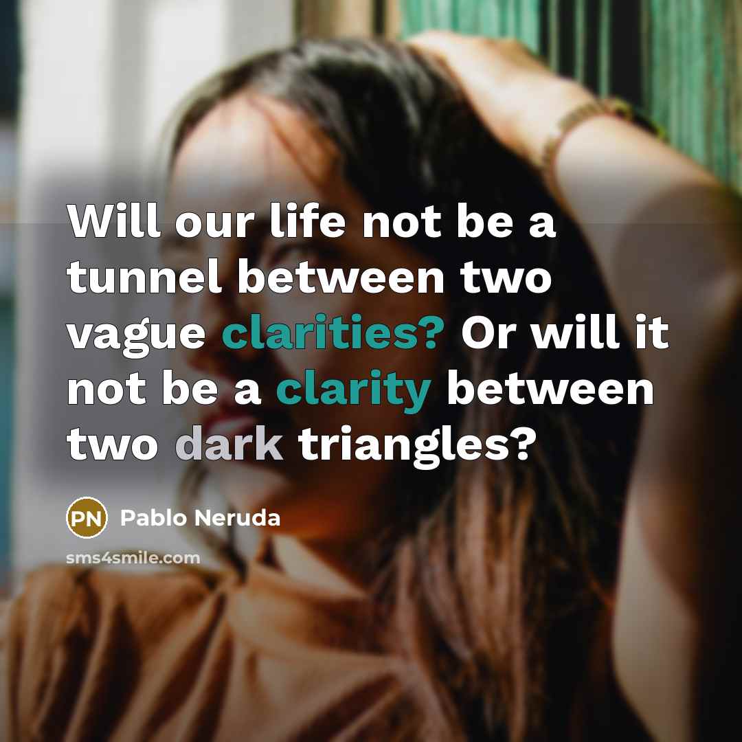 “Will our life not be a tunnel between two vague clarities? Or will it not be a clarity between two dark triangles?” quote by Pablo Neruda