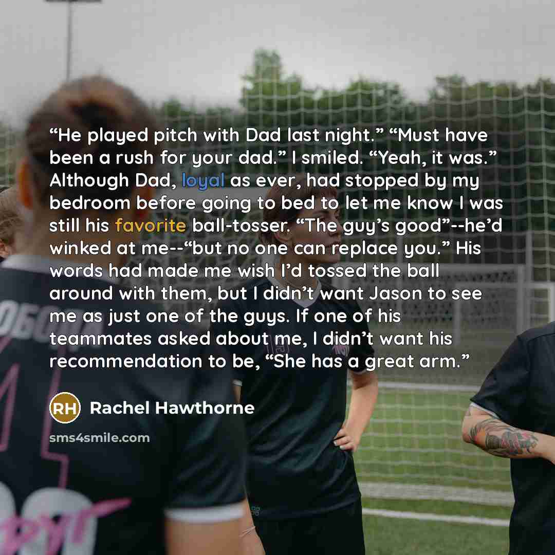 “He played pitch with Dad last night.” “Must have been a rush for your dad.” I smiled. “Yeah, it was.” Although Dad, loyal as ever, had stopped by my bedroom before going to bed to let me know I was still his favorite ball-tosser. “The guy’s good”--he’d winked at me--“but no one can replace you.”…” quote by Rachel Hawthorne