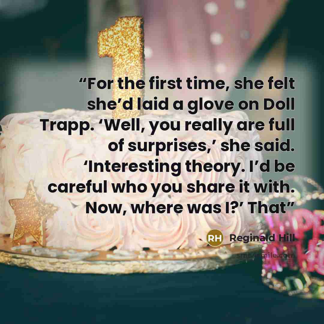 “For the first time, she felt she’d laid a glove on Doll Trapp. ‘Well, you really are full of surprises,’ she said. ‘Interesting theory. I’d be careful who you share it with. Now, where was I?’ That” quote by Reginald Hill
